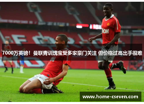 7000万英镑！曼联青训瑰宝受多家豪门关注 但价格过高出手很难